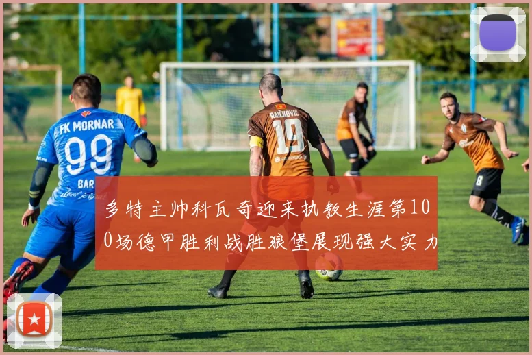多特主帅科瓦奇迎来执教生涯第100场德甲胜利战胜狼堡展现强大实力