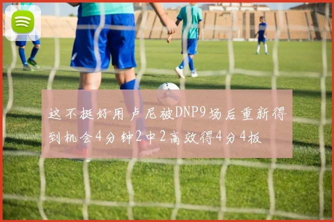 这不挺好用卢尼被DNP9场后重新得到机会4分钟2中2高效得4分4板