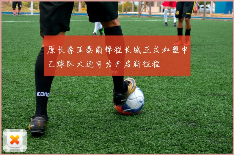 原长春亚泰前锋程长城正式加盟中乙球队大连可为开启新征程