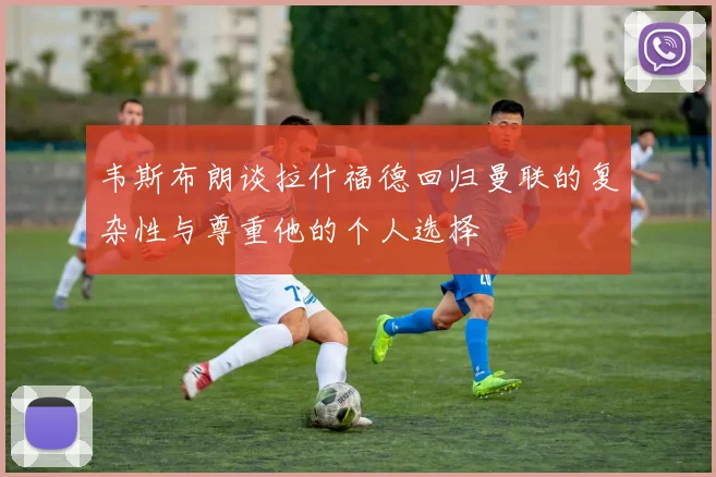 韦斯布朗谈拉什福德回归曼联的复杂性与尊重他的个人选择