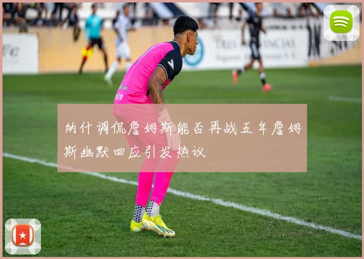纳什调侃詹姆斯能否再战五年詹姆斯幽默回应引发热议