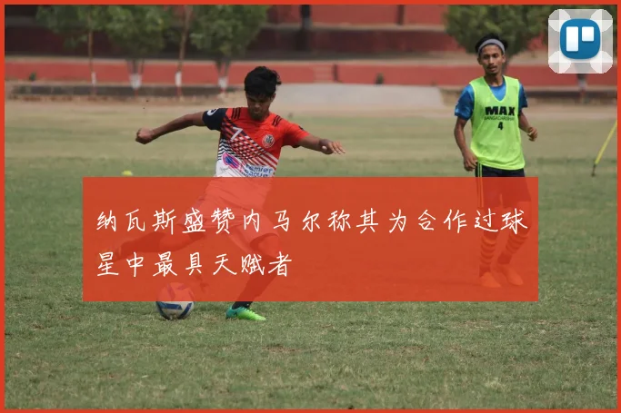 纳瓦斯盛赞内马尔称其为合作过球星中最具天赋者