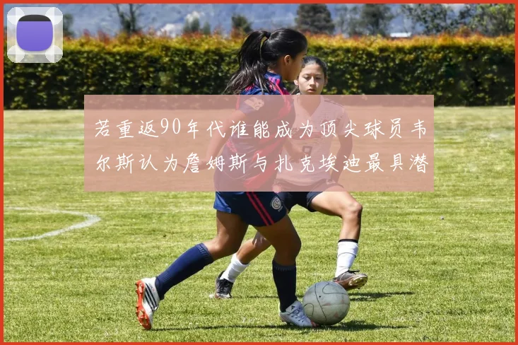 若重返90年代谁能成为顶尖球员韦尔斯认为詹姆斯与扎克埃迪最具潜力