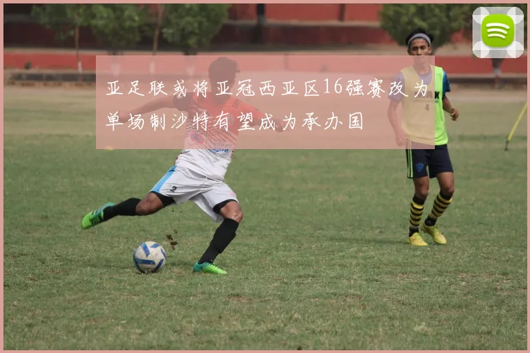 亚足联或将亚冠西亚区16强赛改为单场制沙特有望成为承办国
