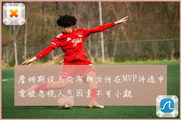 詹姆斯谈杰伦布朗为何在MVP评选中常被忽视人气因素不可小觑