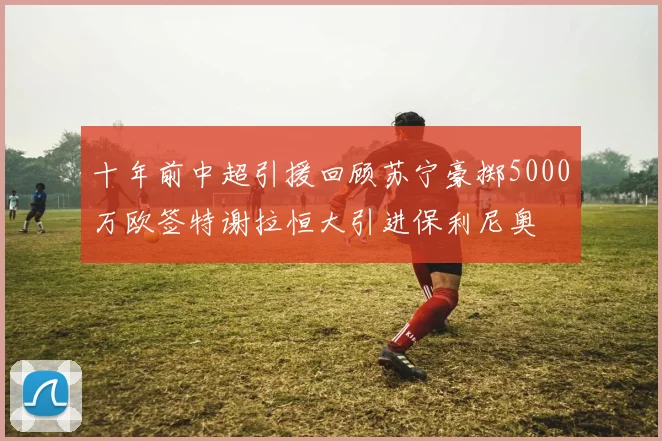 十年前中超引援回顾苏宁豪掷5000万欧签特谢拉恒大引进保利尼奥