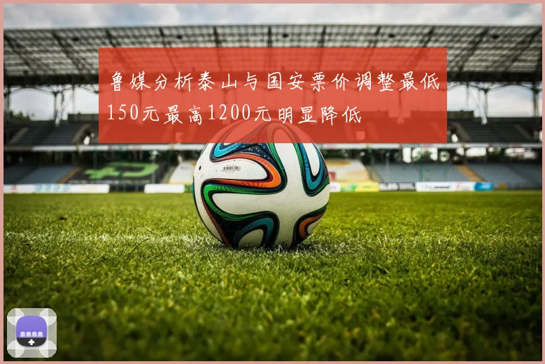 鲁媒分析泰山与国安票价调整最低150元最高1200元明显降低