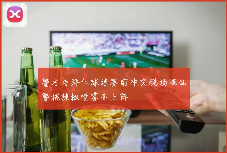 警方与拜仁球迷赛前冲突现场混乱警棍辣椒喷雾齐上阵