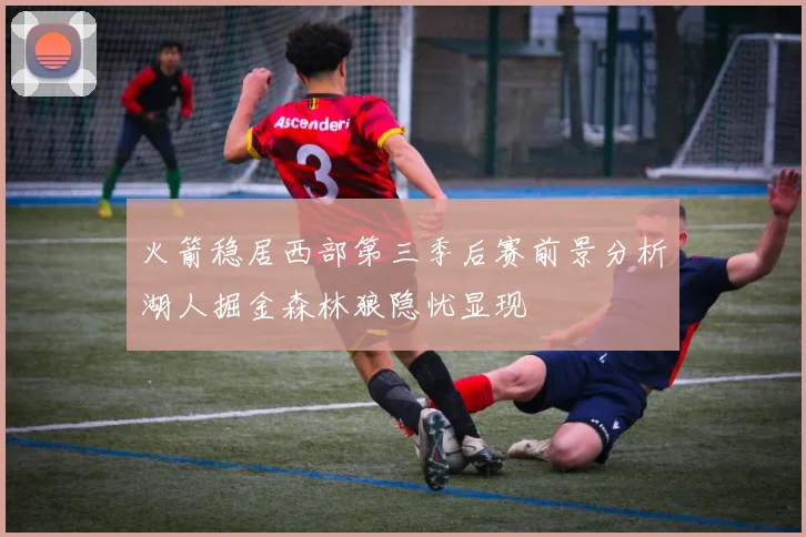 火箭稳居西部第三季后赛前景分析湖人掘金森林狼隐忧显现