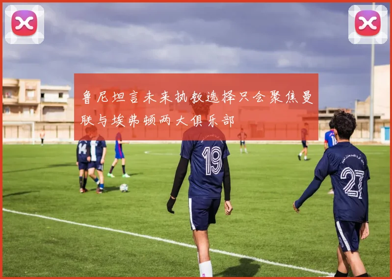 鲁尼坦言未来执教选择只会聚焦曼联与埃弗顿两大俱乐部