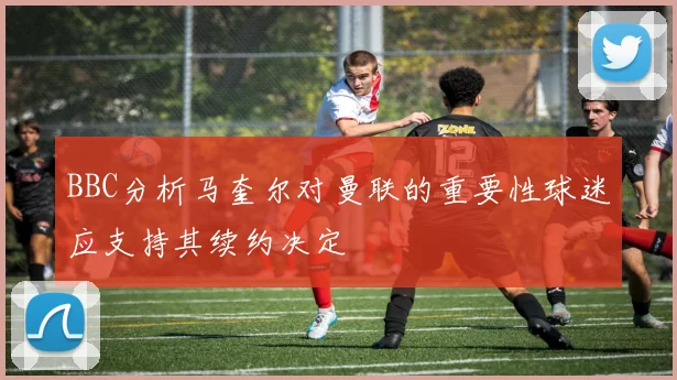 BBC分析马奎尔对曼联的重要性球迷应支持其续约决定