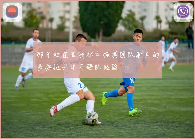 邵子钦在亚洲杯中强调团队胜利的重要性并学习强队经验