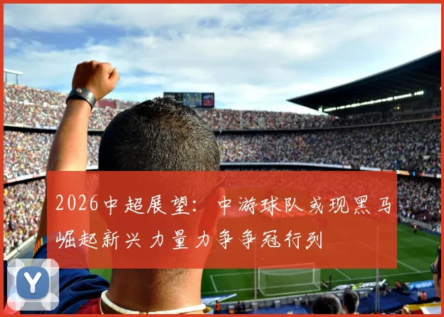 2026中超展望：中游球队或现黑马崛起新兴力量力争争冠行列